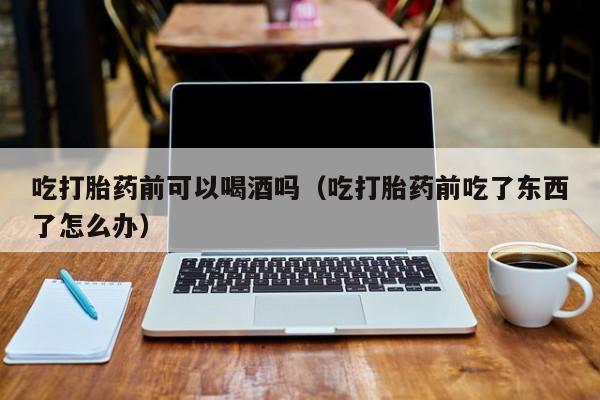 新疆打胎药微信购买吃打胎药前可以喝酒吗（吃打胎药前吃了东西了怎么办）